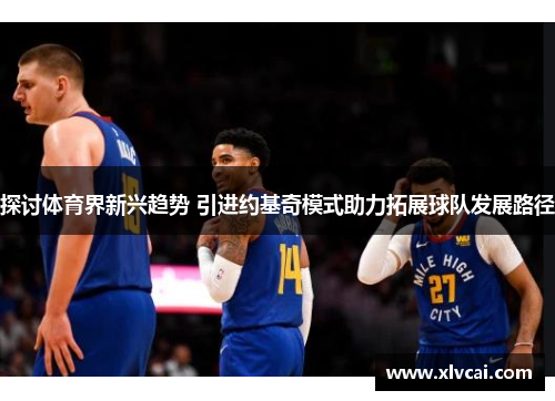 探讨体育界新兴趋势 引进约基奇模式助力拓展球队发展路径